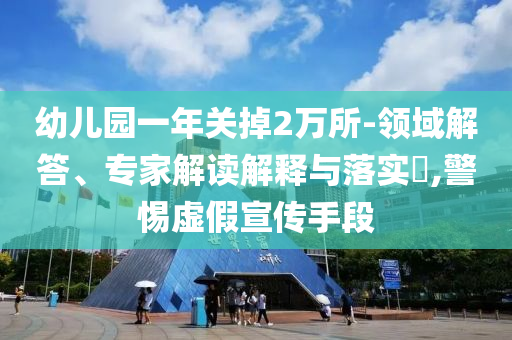 幼兒園一年關掉2萬所-領域解答、專家解讀解釋與落實?,警惕虛假宣傳手段