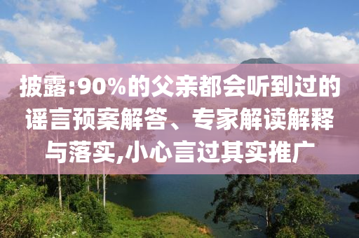 披露:90%的父親都會聽到過的謠言預案解答、專家解讀解釋與落實,小心言過其實推廣