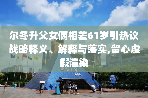 爾冬升父女倆相差61歲引熱議戰(zhàn)略釋義、解釋與落實(shí),留心虛假渲染