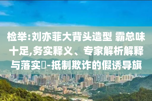 檢舉:劉亦菲大背頭造型 霸總味十足,務(wù)實(shí)釋義、專家解析解釋與落實(shí)?-抵制欺詐的假誘導(dǎo)旗