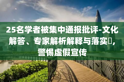 25名學(xué)者被集中通報(bào)批評-文化解答、專家解析解釋與落實(shí)?,警惕虛假宣傳