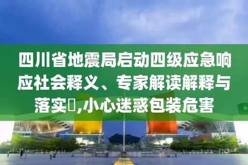 四川省地震局啟動(dòng)四級(jí)應(yīng)急響應(yīng)社會(huì)釋義、專家解讀解釋與落實(shí)?,小心迷惑包裝危害