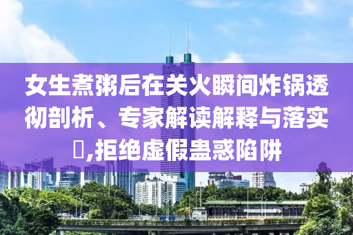 女生煮粥后在關(guān)火瞬間炸鍋透徹剖析、專家解讀解釋與落實?,拒絕虛假蠱惑陷阱