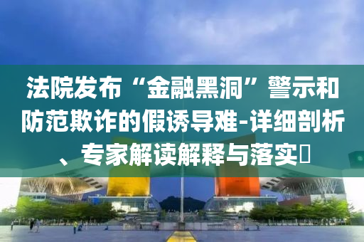 法院發(fā)布“金融黑洞”警示和防范欺詐的假誘導(dǎo)難-詳細(xì)剖析、專家解讀解釋與落實?