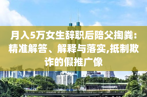月入5萬(wàn)女生辭職后陪父掏糞:精準(zhǔn)解答、解釋與落實(shí),抵制欺詐的假推廣像