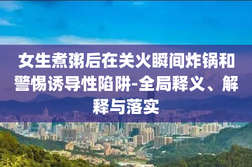 女生煮粥后在關(guān)火瞬間炸鍋和警惕誘導(dǎo)性陷阱-全局釋義、解釋與落實(shí)