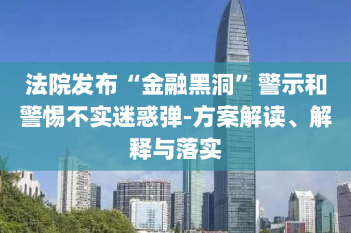 法院發(fā)布“金融黑洞”警示和警惕不實(shí)迷惑彈-方案解讀、解釋與落實(shí)