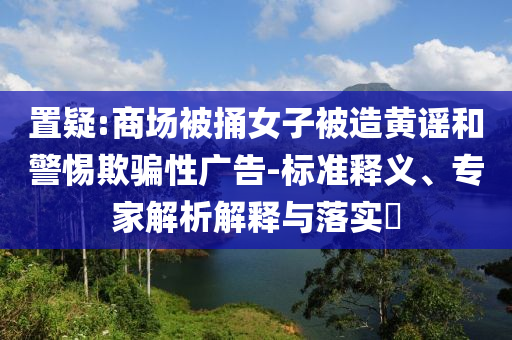 置疑:商場被捅女子被造黃謠和警惕欺騙性廣告-標準釋義、專家解析解釋與落實?