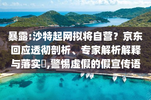 暴露:沙特起網(wǎng)擬將自營？京東回應透徹剖析、專家解析解釋與落實?,警惕虛假的假宣傳語