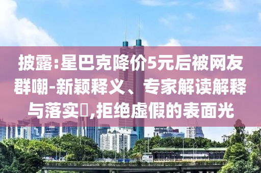 披露:星巴克降價5元后被網(wǎng)友群嘲-新穎釋義、專家解讀解釋與落實?,拒絕虛假的表面光