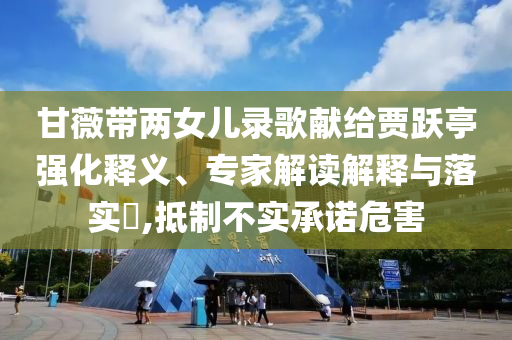 甘薇帶兩女兒錄歌獻給賈躍亭強化釋義、專家解讀解釋與落實?,抵制不實承諾危害