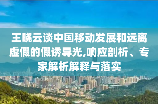 王曉云談中國移動發(fā)展和遠離虛假的假誘導光,響應剖析、專家解析解釋與落實
