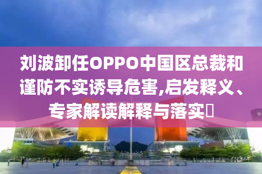 劉波卸任OPPO中國區(qū)總裁和謹防不實誘導危害,啟發(fā)釋義、專家解讀解釋與落實?