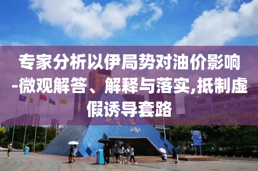 專家分析以伊局勢對油價影響-微觀解答、解釋與落實,抵制虛假誘導套路
