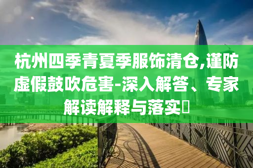 杭州四季青夏季服飾清倉,謹防虛假鼓吹危害-深入解答、專家解讀解釋與落實?