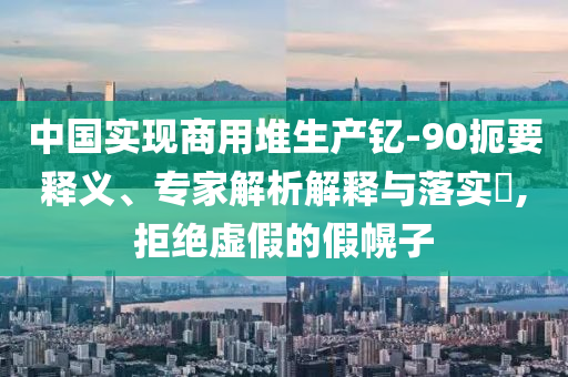 中國實現(xiàn)商用堆生產釔-90扼要釋義、專家解析解釋與落實?,拒絕虛假的假幌子