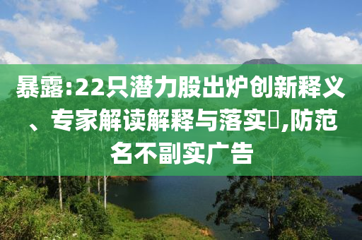 暴露:22只潛力股出爐創(chuàng)新釋義、專(zhuān)家解讀解釋與落實(shí)?,防范名不副實(shí)廣告
