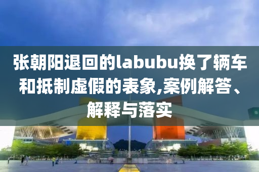 張朝陽(yáng)退回的labubu換了輛車(chē)和抵制虛假的表象,案例解答、解釋與落實(shí)