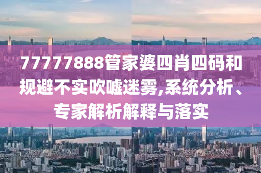 77777888管家婆四肖四碼和規(guī)避不實吹噓迷霧,系統(tǒng)分析、專家解析解釋與落實
