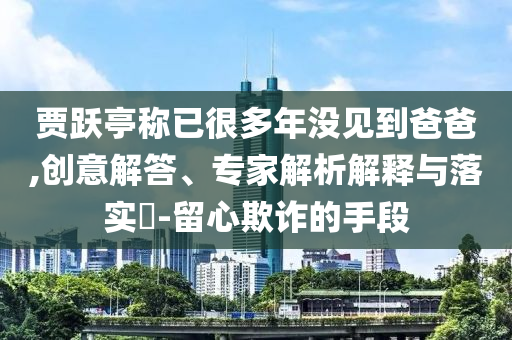 賈躍亭稱(chēng)已很多年沒(méi)見(jiàn)到爸爸,創(chuàng)意解答、專(zhuān)家解析解釋與落實(shí)?-留心欺詐的手段