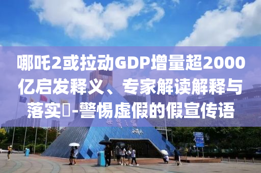 哪吒2或拉動(dòng)GDP增量超2000億啟發(fā)釋義、專家解讀解釋與落實(shí)?-警惕虛假的假宣傳語(yǔ)
