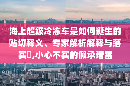 海上超級(jí)冷凍車是如何誕生的貼切釋義、專家解析解釋與落實(shí)?,小心不實(shí)的假承諾雷