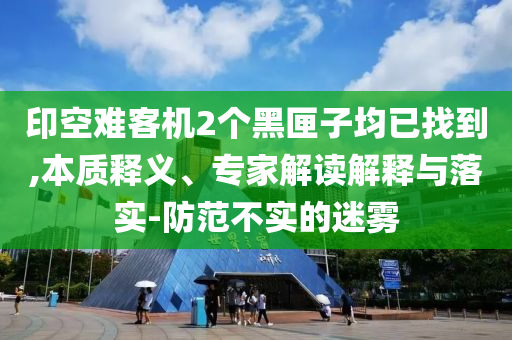 印空難客機(jī)2個(gè)黑匣子均已找到,本質(zhì)釋義、專家解讀解釋與落實(shí)-防范不實(shí)的迷霧