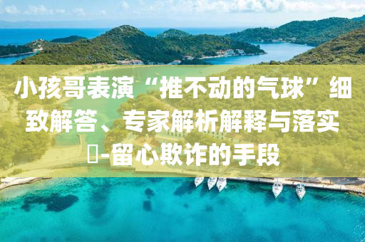 小孩哥表演“推不動(dòng)的氣球”細(xì)致解答、專家解析解釋與落實(shí)?-留心欺詐的手段