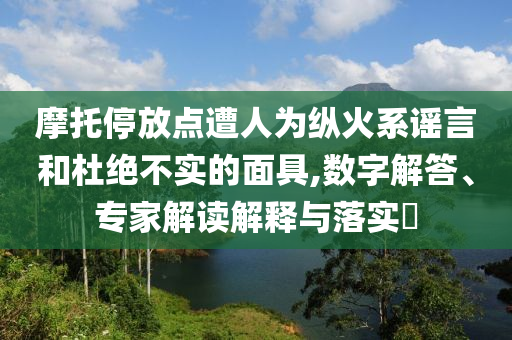摩托停放點(diǎn)遭人為縱火系謠言和杜絕不實(shí)的面具,數(shù)字解答、專家解讀解釋與落實(shí)?