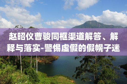 趙昭儀曹駿同框渠道解答、解釋與落實(shí)-警惕虛假的假幌子迷