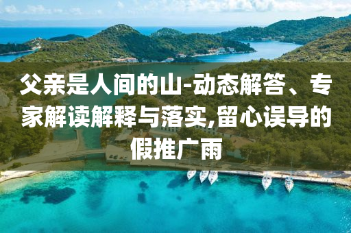 父親是人間的山-動態(tài)解答、專家解讀解釋與落實,留心誤導(dǎo)的假推廣雨