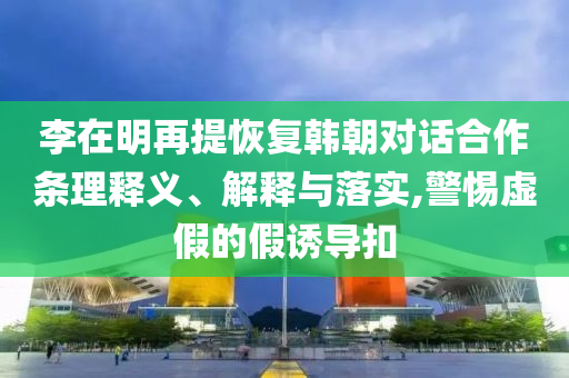 李在明再提恢復(fù)韓朝對話合作條理釋義、解釋與落實,警惕虛假的假誘導(dǎo)扣