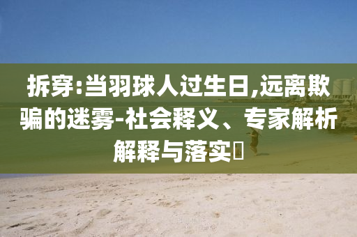 拆穿:當(dāng)羽球人過生日,遠離欺騙的迷霧-社會釋義、專家解析解釋與落實?