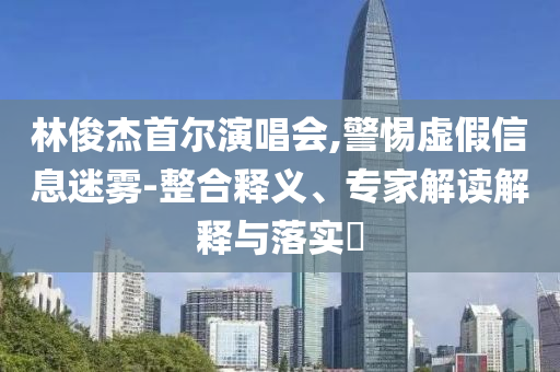 林俊杰首爾演唱會,警惕虛假信息迷霧-整合釋義、專家解讀解釋與落實(shí)?