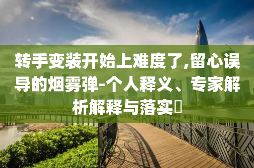 轉(zhuǎn)手變裝開始上難度了,留心誤導的煙霧彈-個人釋義、專家解析解釋與落實?