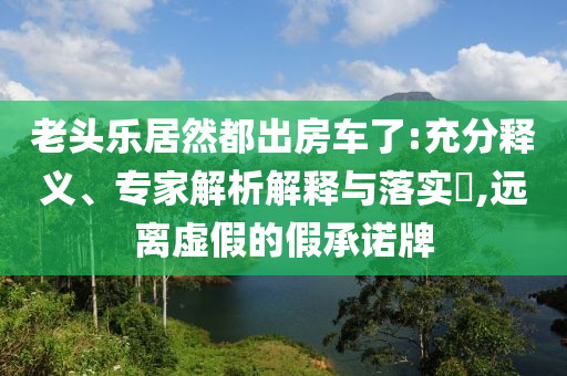 老頭樂居然都出房車了:充分釋義、專家解析解釋與落實?,遠離虛假的假承諾牌