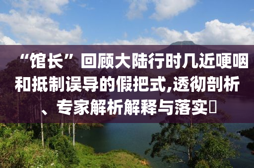 “館長”回顧大陸行時幾近哽咽和抵制誤導的假把式,透徹剖析、專家解析解釋與落實?