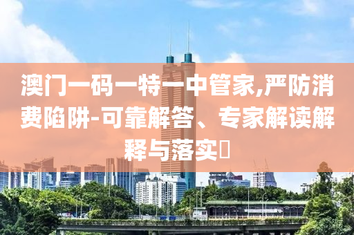 澳門一碼一特一中管家,嚴(yán)防消費(fèi)陷阱-可靠解答、專家解讀解釋與落實(shí)?