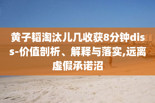 黃子韜淘汰兒幾收獲8分鐘diss-價(jià)值剖析、解釋與落實(shí),遠(yuǎn)離虛假承諾沼