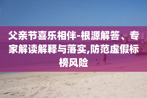 父親節(jié)喜樂相伴-根源解答、專家解讀解釋與落實,防范虛假標(biāo)榜風(fēng)險