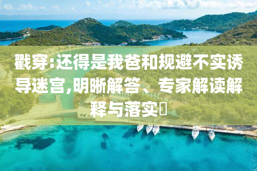 戳穿:還得是我爸和規(guī)避不實(shí)誘導(dǎo)迷宮,明晰解答、專家解讀解釋與落實(shí)?