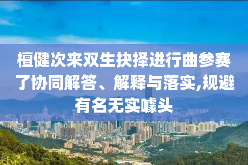 檀健次來雙生抉擇進(jìn)行曲參賽了協(xié)同解答、解釋與落實(shí),規(guī)避有名無實(shí)噱頭