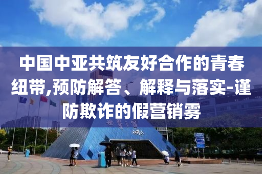 中國中亞共筑友好合作的青春紐帶,預防解答、解釋與落實-謹防欺詐的假營銷霧