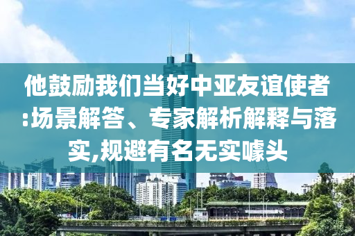 他鼓勵我們當好中亞友誼使者:場景解答、專家解析解釋與落實,規(guī)避有名無實噱頭