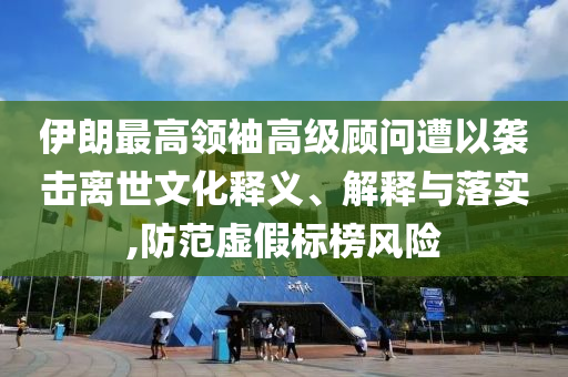 伊朗最高領袖高級顧問遭以襲擊離世文化釋義、解釋與落實,防范虛假標榜風險