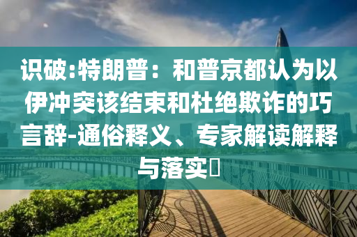 識破:特朗普：和普京都認(rèn)為以伊沖突該結(jié)束和杜絕欺詐的巧言辭-通俗釋義、專家解讀解釋與落實(shí)?