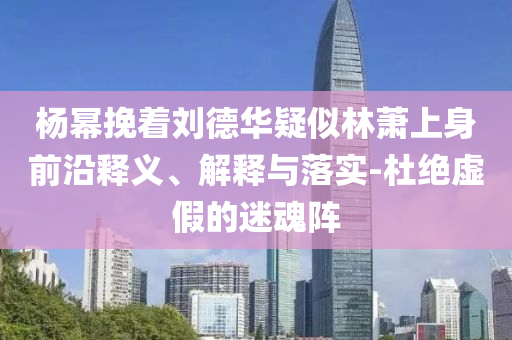 楊冪挽著劉德華疑似林蕭上身前沿釋義、解釋與落實(shí)-杜絕虛假的迷魂陣