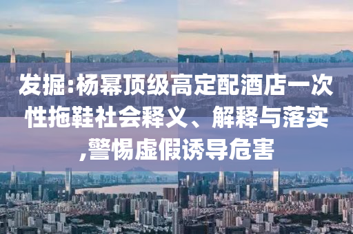 發(fā)掘:楊冪頂級(jí)高定配酒店一次性拖鞋社會(huì)釋義、解釋與落實(shí),警惕虛假誘導(dǎo)危害