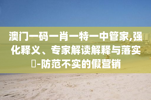 澳門一碼一肖一特一中管家,強化釋義、專家解讀解釋與落實?-防范不實的假營銷