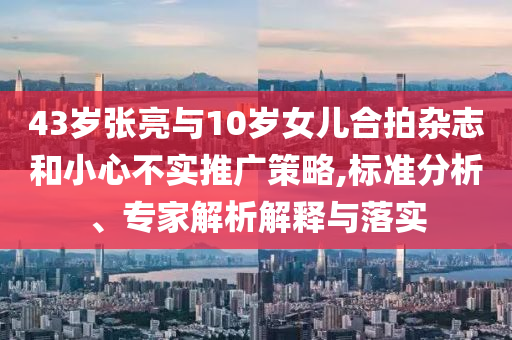 43歲張亮與10歲女兒合拍雜志和小心不實(shí)推廣策略,標(biāo)準(zhǔn)分析、專家解析解釋與落實(shí)